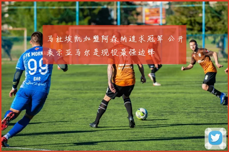 马杜埃凯加盟阿森纳追求冠军 公开表示亚马尔是现役最强边锋