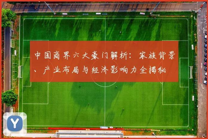 中国商界六大豪门解析:家族背景、产业布局与经济影响力全揭秘