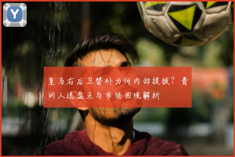 皇马右后卫替补为何内部提拔？青训人选盘点与市场困境解析
