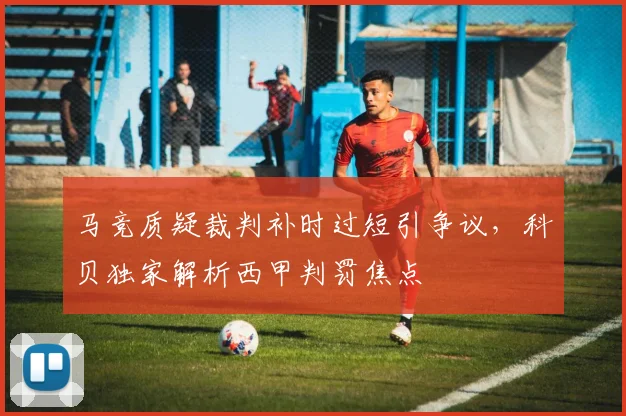 马竞质疑裁判补时过短引争议,科贝独家解析西甲判罚焦点
